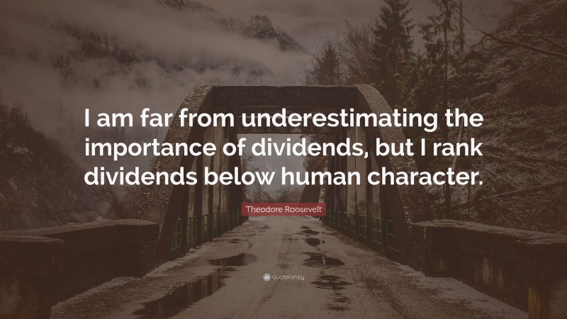 Theodore Roosevelt Quote: “I am far from underestimating the importance of dividends, but I rank dividends below human character.”
