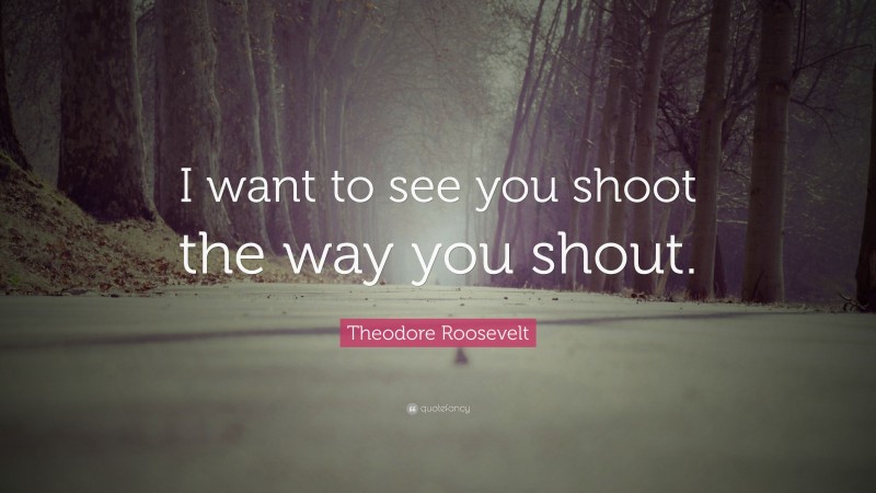 Theodore Roosevelt Quote: “I want to see you shoot the way you shout.”