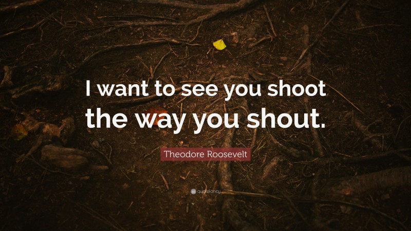 Theodore Roosevelt Quote: “I want to see you shoot the way you shout.”