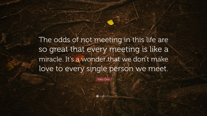 Yoko Ono Quote: “The odds of not meeting in this life are so great that every meeting is like a miracle. It’s a wonder that we don’t make love to every single person we meet.”