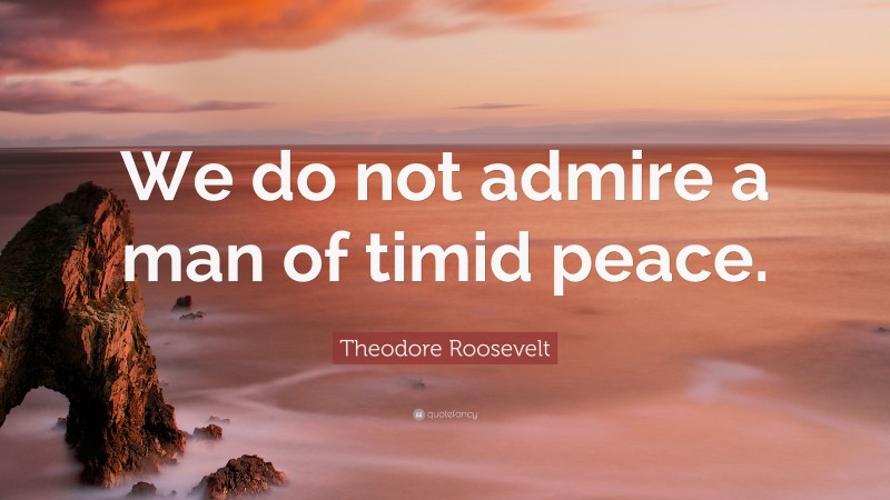 Theodore Roosevelt Quote: “We do not admire a man of timid peace.”
