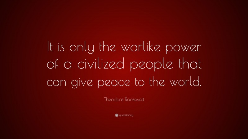 Theodore Roosevelt Quote: “It is only the warlike power of a civilized people that can give peace to the world.”
