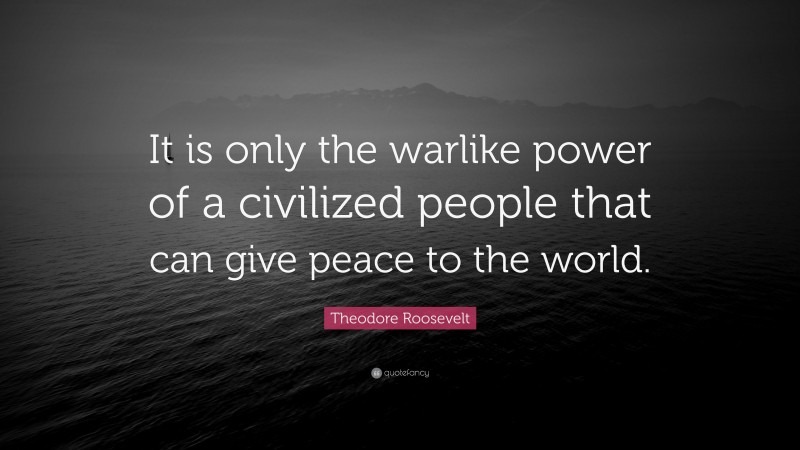 Theodore Roosevelt Quote: “It is only the warlike power of a civilized people that can give peace to the world.”