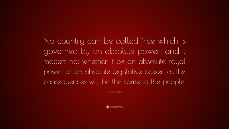 Thomas Paine Quote: “No country can be called free which is governed by an absolute power; and it matters not whether it be an absolute royal power or an absolute legislative power, as the consequences will be the same to the people.”