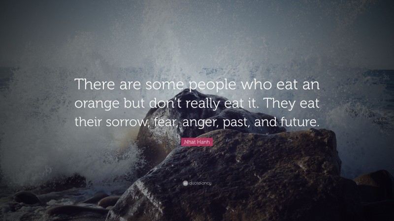 Nhat Hanh Quote: “There are some people who eat an orange but don’t really eat it. They eat their sorrow, fear, anger, past, and future.”