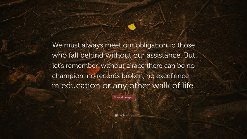 Ronald Reagan Quote: “We must always meet our obligation to those who fall behind without our assistance. But let’s remember, without a race there can be no champion, no records broken, no excellence – in education or any other walk of life.”