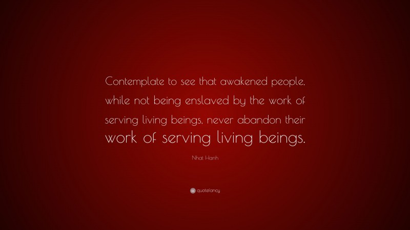 Nhat Hanh Quote: “Contemplate to see that awakened people, while not being enslaved by the work of serving living beings, never abandon their work of serving living beings.”