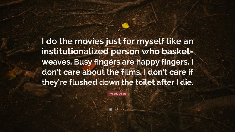 Woody Allen Quote: “I do the movies just for myself like an institutionalized person who basket-weaves. Busy fingers are happy fingers. I don’t care about the films. I don’t care if they’re flushed down the toilet after I die.”