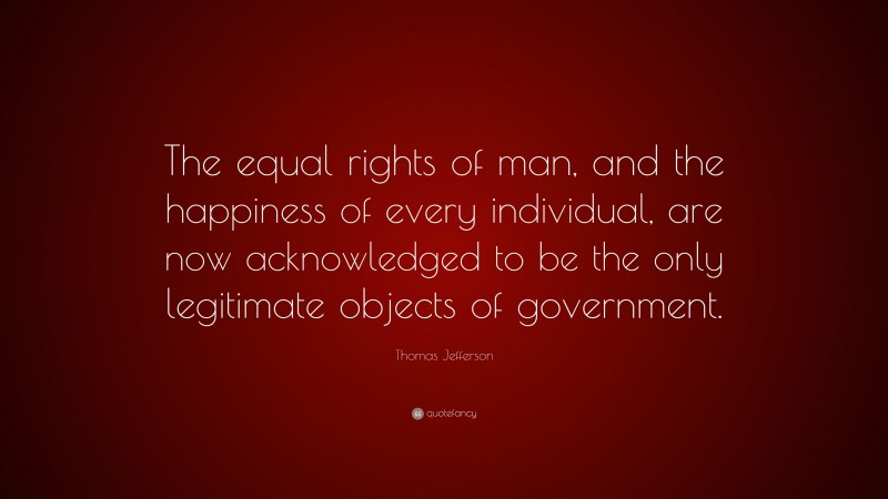 Thomas Jefferson Quote: “The equal rights of man, and the happiness of every individual, are now acknowledged to be the only legitimate objects of government.”