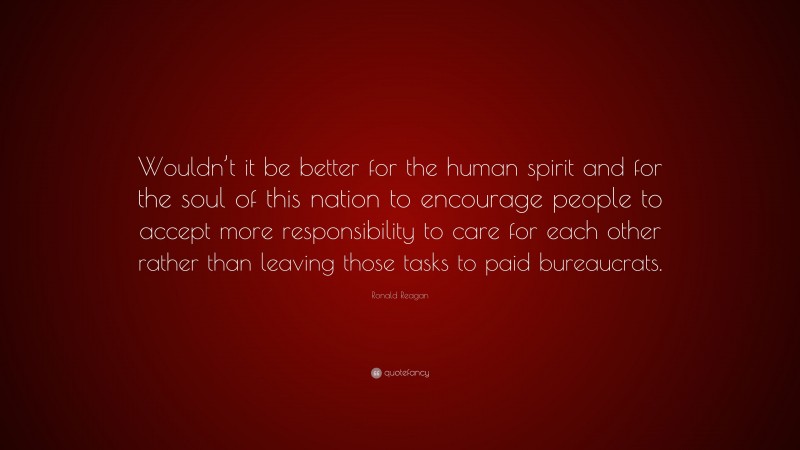 Ronald Reagan Quote: “Wouldn’t it be better for the human spirit and for the soul of this nation to encourage people to accept more responsibility to care for each other rather than leaving those tasks to paid bureaucrats.”