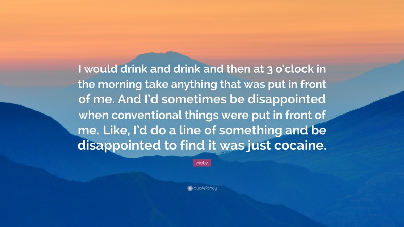 Moby Quote: “I would drink and drink and then at 3 o’clock in the morning take anything that was put in front of me. And I’d sometimes be disappointed when conventional things were put in front of me. Like, I’d do a line of something and be disappointed to find it was just cocaine.”