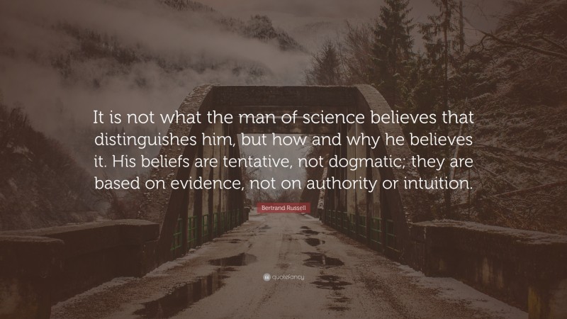 Bertrand Russell Quote: “It is not what the man of science believes that distinguishes him, but how and why he believes it. His beliefs are tentative, not dogmatic; they are based on evidence, not on authority or intuition.”
