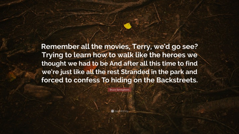 Bruce Springsteen Quote: “Remember all the movies, Terry, we’d go see? Trying to learn how to walk like the heroes we thought we had to be And after all this time to find we’re just like all the rest Stranded in the park and forced to confess To hiding on the Backstreets.”