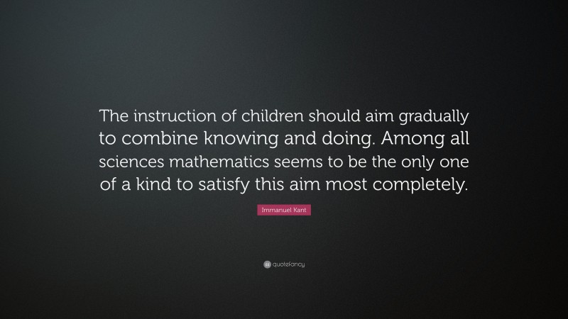 Immanuel Kant Quote: “The instruction of children should aim gradually to combine knowing and doing. Among all sciences mathematics seems to be the only one of a kind to satisfy this aim most completely.”