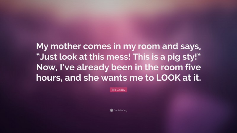 Bill Cosby Quote: “My mother comes in my room and says, “Just look at this mess! This is a pig sty!” Now, I’ve already been in the room five hours, and she wants me to LOOK at it.”