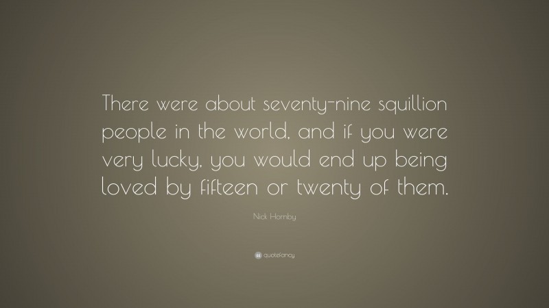 Nick Hornby Quote: “There were about seventy-nine squillion people in the world, and if you were very lucky, you would end up being loved by fifteen or twenty of them.”