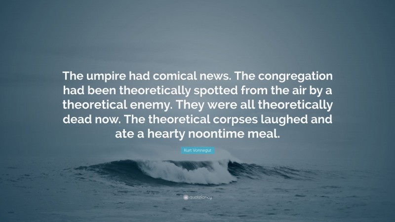 Kurt Vonnegut Quote: “The umpire had comical news. The congregation had been theoretically spotted from the air by a theoretical enemy. They were all theoretically dead now. The theoretical corpses laughed and ate a hearty noontime meal.”