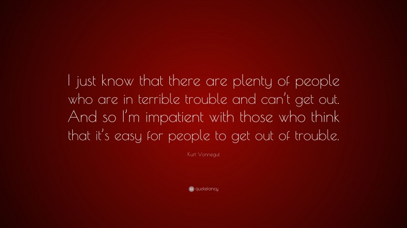 Kurt Vonnegut Quote: “I just know that there are plenty of people who are in terrible trouble and can’t get out. And so I’m impatient with those who think that it’s easy for people to get out of trouble.”