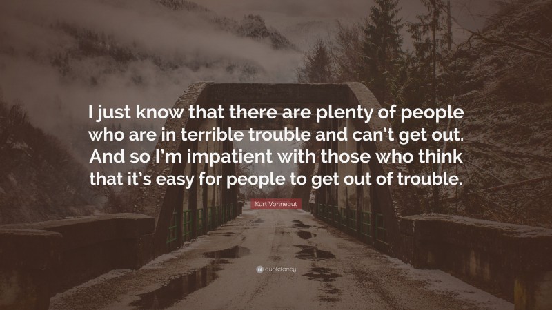 Kurt Vonnegut Quote: “I just know that there are plenty of people who are in terrible trouble and can’t get out. And so I’m impatient with those who think that it’s easy for people to get out of trouble.”