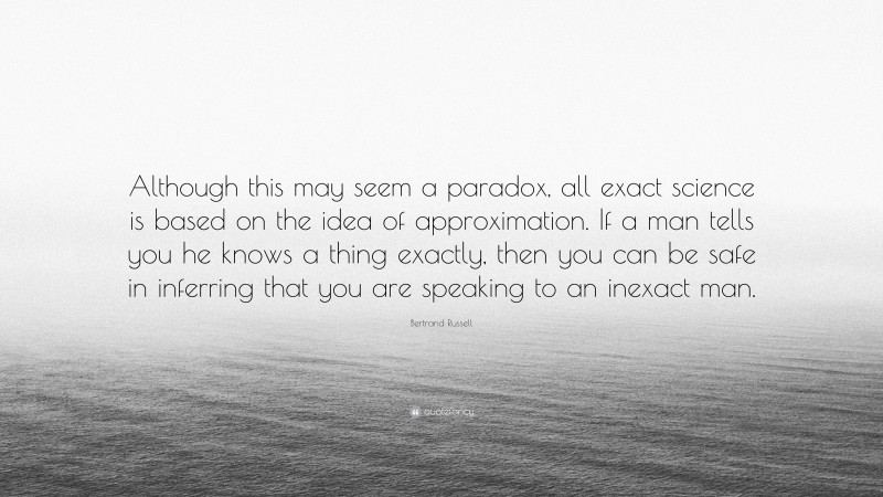Bertrand Russell Quote: “Although this may seem a paradox, all exact science is based on the idea of approximation. If a man tells you he knows a thing exactly, then you can be safe in inferring that you are speaking to an inexact man.”
