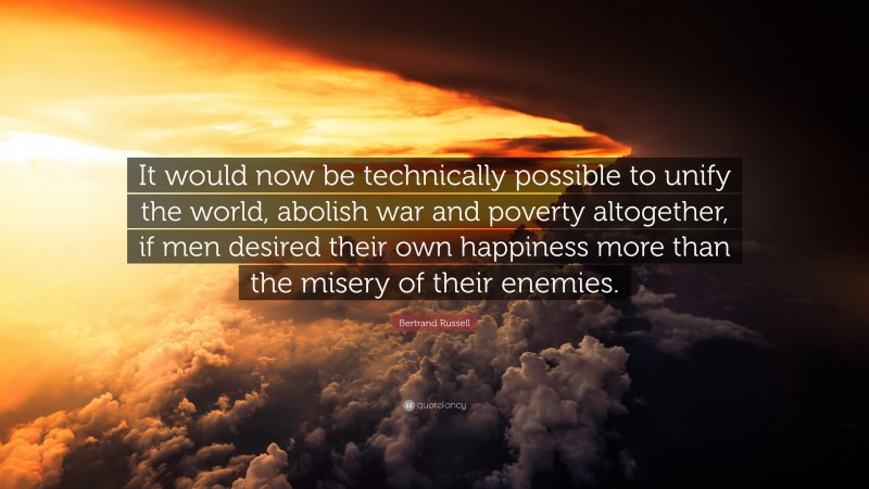 Bertrand Russell Quote: “It would now be technically possible to unify the world, abolish war and poverty altogether, if men desired their own happiness more than the misery of their enemies.”