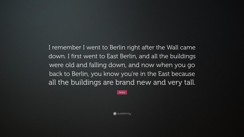 Moby Quote: “I remember I went to Berlin right after the Wall came down. I first went to East Berlin, and all the buildings were old and falling down, and now when you go back to Berlin, you know you’re in the East because all the buildings are brand new and very tall.”