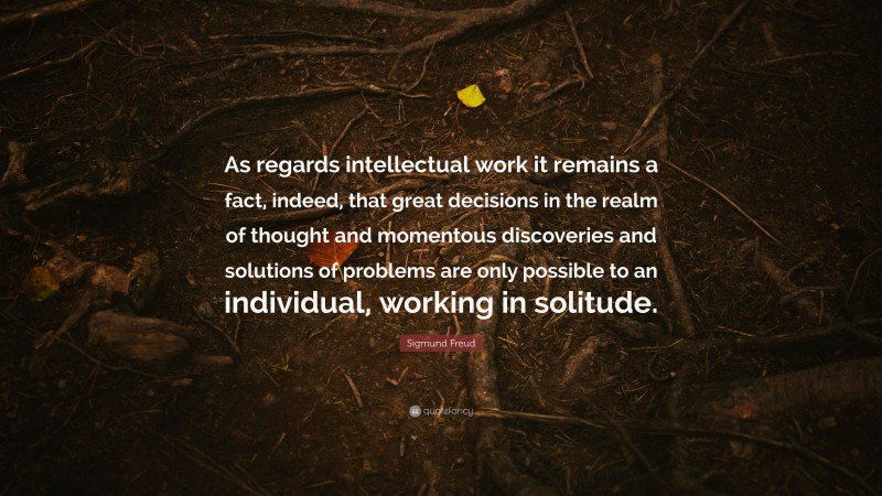 Sigmund Freud Quote: “As regards intellectual work it remains a fact, indeed, that great decisions in the realm of thought and momentous discoveries and solutions of problems are only possible to an individual, working in solitude.”