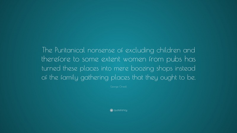 George Orwell Quote: “The Puritanical nonsense of excluding children and therefore to some extent women from pubs has turned these places into mere boozing shops instead of the family gathering places that they ought to be.”