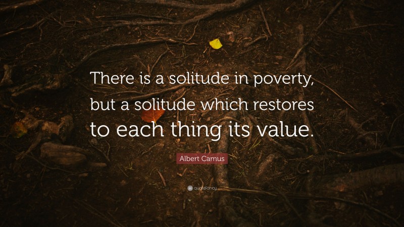 Albert Camus Quote: “There is a solitude in poverty, but a solitude which restores to each thing its value.”