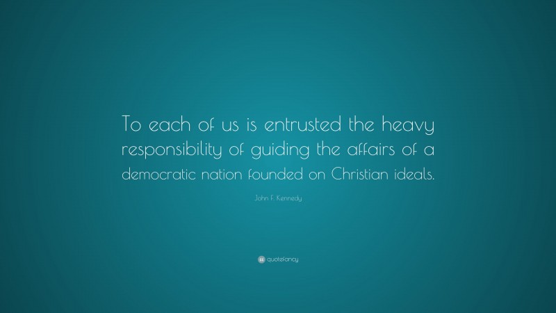 John F. Kennedy Quote: “To each of us is entrusted the heavy responsibility of guiding the affairs of a democratic nation founded on Christian ideals.”