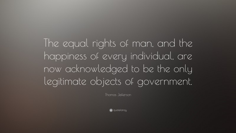 Thomas Jefferson Quote: “The equal rights of man, and the happiness of every individual, are now acknowledged to be the only legitimate objects of government.”