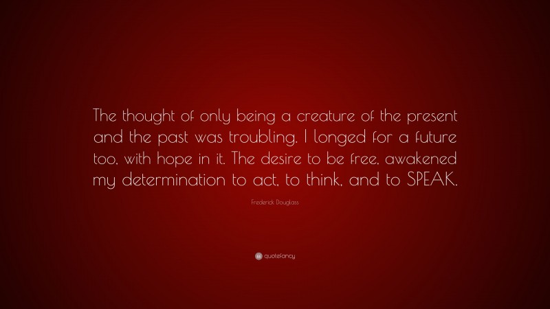 Frederick Douglass Quote: “The thought of only being a creature of the present and the past was troubling. I longed for a future too, with hope in it. The desire to be free, awakened my determination to act, to think, and to SPEAK.”