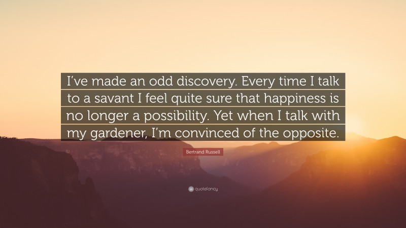 Bertrand Russell Quote: “I’ve made an odd discovery. Every time I talk to a savant I feel quite sure that happiness is no longer a possibility. Yet when I talk with my gardener, I’m convinced of the opposite.”