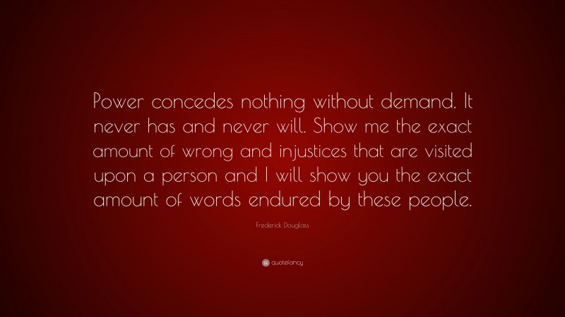 Frederick Douglass Quote: “Power concedes nothing without demand. It never has and never will. Show me the exact amount of wrong and injustices that are visited upon a person and I will show you the exact amount of words endured by these people.”