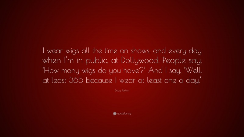Dolly Parton Quote: “I wear wigs all the time on shows, and every day when I’m in public, at Dollywood. People say, ‘How many wigs do you have?’ And I say, ‘Well, at least 365 because I wear at least one a day.’”