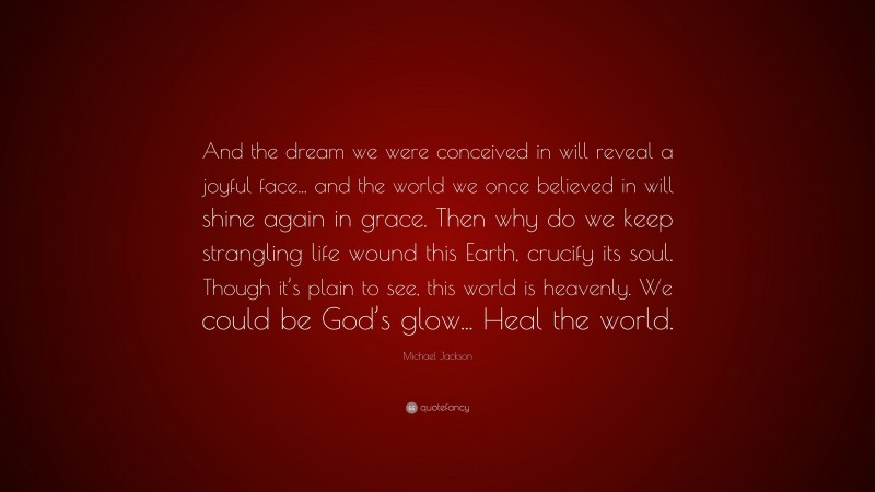 Michael Jackson Quote: “And the dream we were conceived in will reveal a joyful face... and the world we once believed in will shine again in grace. Then why do we keep strangling life wound this Earth, crucify its soul. Though it’s plain to see, this world is heavenly. We could be God’s glow... Heal the world.”