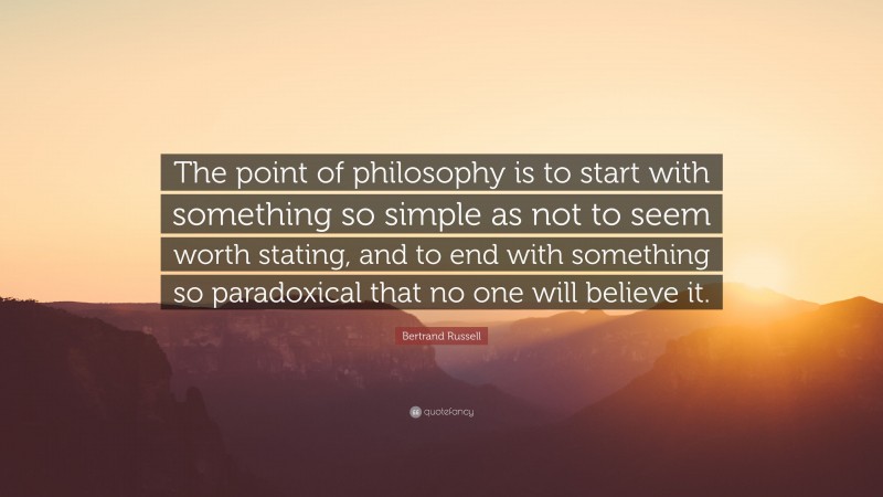 Bertrand Russell Quote: “The point of philosophy is to start with something so simple as not to seem worth stating, and to end with something so paradoxical that no one will believe it.”