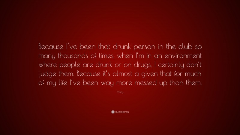 Moby Quote: “Because I’ve been that drunk person in the club so many thousands of times, when I’m in an environment where people are drunk or on drugs, I certainly don’t judge them. Because it’s almost a given that for much of my life I’ve been way more messed up than them.”