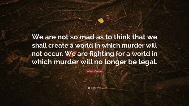 Albert Camus Quote: “We are not so mad as to think that we shall create a world in which murder will not occur. We are fighting for a world in which murder will no longer be legal.”
