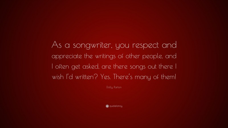 Dolly Parton Quote: “As a songwriter, you respect and appreciate the writings of other people, and I often get asked, are there songs out there I wish I’d written? Yes. There’s many of them!”