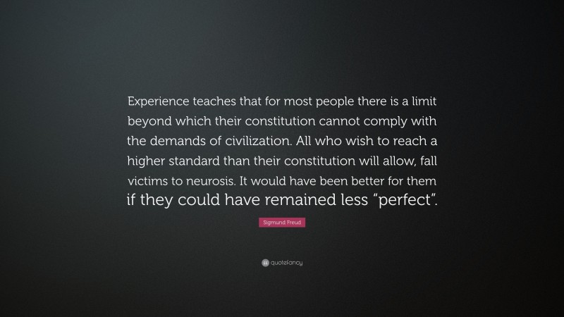 Sigmund Freud Quote: “Experience teaches that for most people there is a limit beyond which their constitution cannot comply with the demands of civilization. All who wish to reach a higher standard than their constitution will allow, fall victims to neurosis. It would have been better for them if they could have remained less “perfect”.”