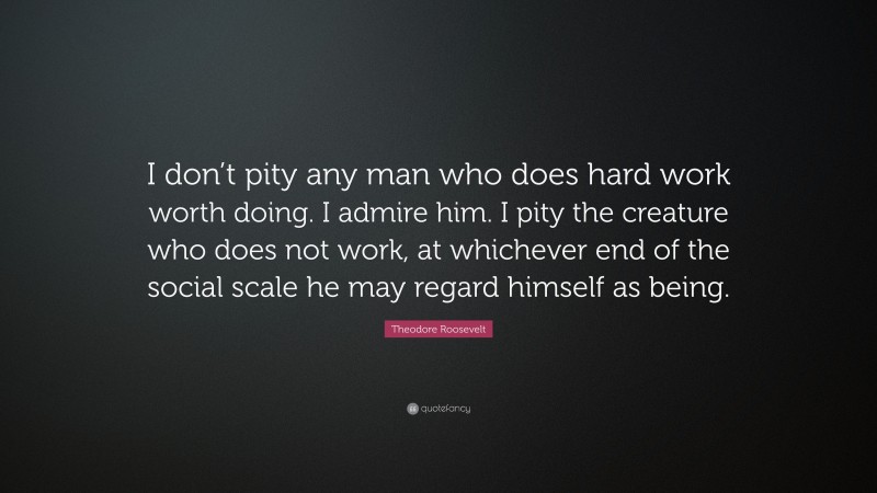 Theodore Roosevelt Quote: “I don’t pity any man who does hard work worth doing. I admire him. I pity the creature who does not work, at whichever end of the social scale he may regard himself as being.”