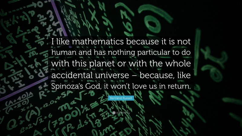 Bertrand Russell Quote: “I like mathematics because it is not human and has nothing particular to do with this planet or with the whole accidental universe – because, like Spinoza’s God, it won’t love us in return.”