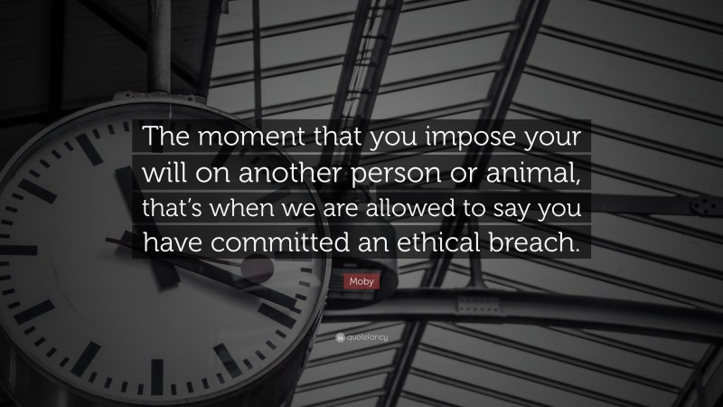 Moby Quote: “The moment that you impose your will on another person or animal, that’s when we are allowed to say you have committed an ethical breach.”