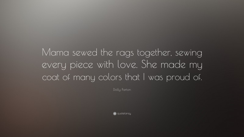 Dolly Parton Quote: “Mama sewed the rags together, sewing every piece with love. She made my coat of many colors that I was proud of.”