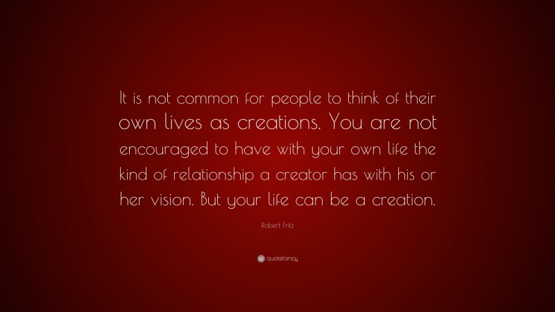 Robert Fritz Quote: “It is not common for people to think of their own lives as creations. You are not encouraged to have with your own life the kind of relationship a creator has with his or her vision. But your life can be a creation.”