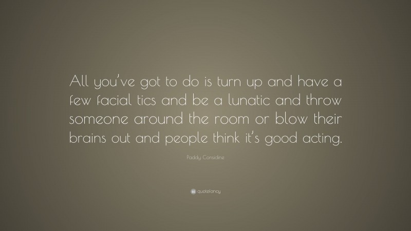 Paddy Considine Quote: “All you’ve got to do is turn up and have a few facial tics and be a lunatic and throw someone around the room or blow their brains out and people think it’s good acting.”
