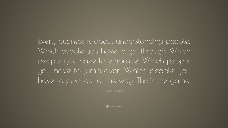 Donny Deutsch Quote: “Every business is about understanding people. Which people you have to get through. Which people you have to embrace. Which people you have to jump over. Which people you have to push out of the way. That’s the game.”