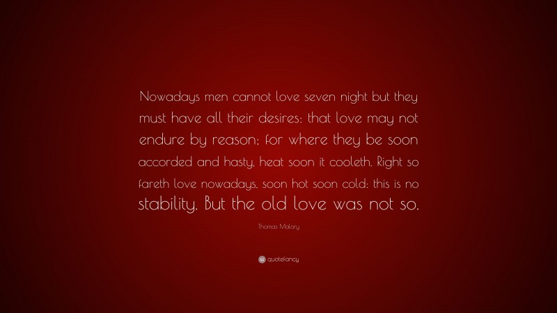 Thomas Malory Quote: “Nowadays men cannot love seven night but they must have all their desires: that love may not endure by reason; for where they be soon accorded and hasty, heat soon it cooleth. Right so fareth love nowadays, soon hot soon cold: this is no stability. But the old love was not so.”