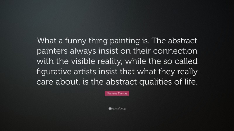 Marlene Dumas Quote: “What a funny thing painting is. The abstract painters always insist on their connection with the visible reality, while the so called figurative artists insist that what they really care about, is the abstract qualities of life.”